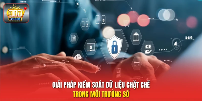Giải pháp kiểm soát dữ liệu chặt chẽ trong môi trường số